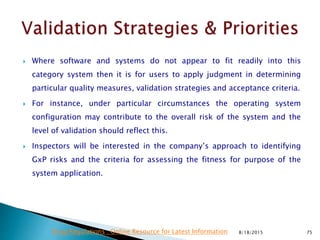  Where software and systems do not appear to fit readily into this
category system then it is for users to apply judgment in determining
particular quality measures, validation strategies and acceptance criteria.
 For instance, under particular circumstances the operating system
configuration may contribute to the overall risk of the system and the
level of validation should reflect this.
 Inspectors will be interested in the company’s approach to identifying
GxP risks and the criteria for assessing the fitness for purpose of the
system application.
8/18/2015 75Drug Regulations : Online Resource for Latest Information
 