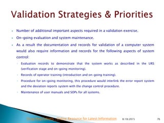  Number of additional important aspects required in a validation exercise.
 On-going evaluation and system maintenance.
 As a result the documentation and records for validation of a computer system
would also require information and records for the following aspects of system
control:
◦ Evaluation records to demonstrate that the system works as described in the URS
(verification stage and on-going monitoring).
◦ Records of operator training (introduction and on-going training).
◦ Procedure for on-going monitoring, this procedure would interlink the error report system
and the deviation reports system with the change control procedure.
◦ Maintenance of user manuals and SOPs for all systems.
8/18/2015 76Drug Regulations : Online Resource for Latest Information
 