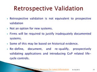  Retrospective validation is not equivalent to prospective
validation
 Not an option for new systems.
 Firms will be required to justify inadequately documented
systems.
 Some of this may be based on historical evidence.
 Re-define, document, and re-qualify, prospectively
validating applications and introducing GxP related life-
cycle controls.
8/18/2015 77Drug Regulations : Online Resource for Latest Information
 