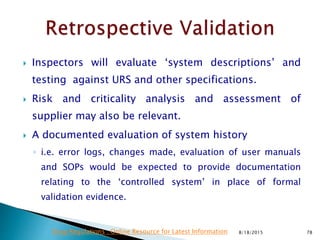 Inspectors will evaluate ‘system descriptions’ and
testing against URS and other specifications.
 Risk and criticality analysis and assessment of
supplier may also be relevant.
 A documented evaluation of system history
◦ i.e. error logs, changes made, evaluation of user manuals
and SOPs would be expected to provide documentation
relating to the ‘controlled system’ in place of formal
validation evidence.
8/18/2015 78Drug Regulations : Online Resource for Latest Information
 
