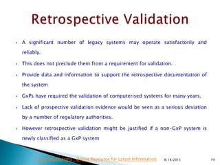  A significant number of legacy systems may operate satisfactorily and
reliably.
 This does not preclude them from a requirement for validation.
 Provide data and information to support the retrospective documentation of
the system
 GxPs have required the validation of computerised systems for many years.
 Lack of prospective validation evidence would be seen as a serious deviation
by a number of regulatory authorities.
 However retrospective validation might be justified if a non-GxP system is
newly classified as a GxP system
8/18/2015 79Drug Regulations : Online Resource for Latest Information
 
