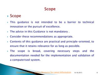  Scope
 This guidance is not intended to be a barrier to technical
innovation or the pursuit of excellence.
 The advice in this Guidance is not mandatory .
 Consider these recommendations as appropriate.
 Contents of this guidance are practical and principle-oriented, to
ensure that it retains relevance for as long as possible.
 The scope is broad, covering necessary steps and the
documentation needed for the implementation and validation of
a computerised system.
8/18/2015 8Drug Regulations : Online Resource for Latest Information
 