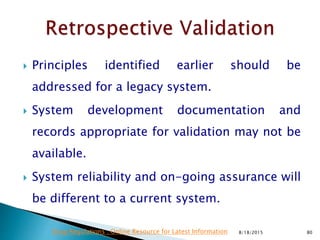  Principles identified earlier should be
addressed for a legacy system.
 System development documentation and
records appropriate for validation may not be
available.
 System reliability and on-going assurance will
be different to a current system.
8/18/2015 80Drug Regulations : Online Resource for Latest Information
 