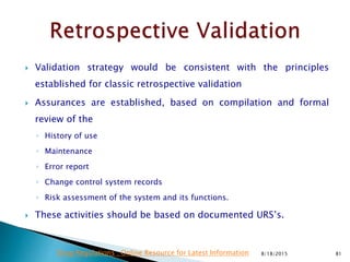  Validation strategy would be consistent with the principles
established for classic retrospective validation
 Assurances are established, based on compilation and formal
review of the
◦ History of use
◦ Maintenance
◦ Error report
◦ Change control system records
◦ Risk assessment of the system and its functions.
 These activities should be based on documented URS’s.
8/18/2015 81Drug Regulations : Online Resource for Latest Information
 