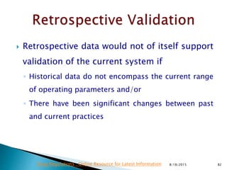  Retrospective data would not of itself support
validation of the current system if
◦ Historical data do not encompass the current range
of operating parameters and/or
◦ There have been significant changes between past
and current practices
8/18/2015 82Drug Regulations : Online Resource for Latest Information
 