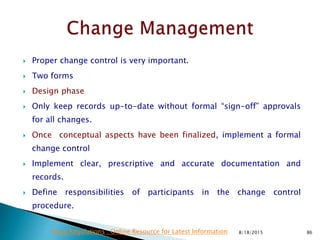  Proper change control is very important.
 Two forms
 Design phase
 Only keep records up-to-date without formal “sign-off” approvals
for all changes.
 Once conceptual aspects have been finalized, implement a formal
change control
 Implement clear, prescriptive and accurate documentation and
records.
 Define responsibilities of participants in the change control
procedure.
8/18/2015 86Drug Regulations : Online Resource for Latest Information
 