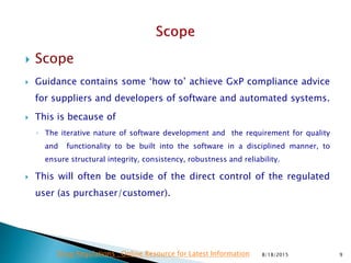  Scope
 Guidance contains some ‘how to’ achieve GxP compliance advice
for suppliers and developers of software and automated systems.
 This is because of
◦ The iterative nature of software development and the requirement for quality
and functionality to be built into the software in a disciplined manner, to
ensure structural integrity, consistency, robustness and reliability.
 This will often be outside of the direct control of the regulated
user (as purchaser/customer).
8/18/2015 9Drug Regulations : Online Resource for Latest Information
 