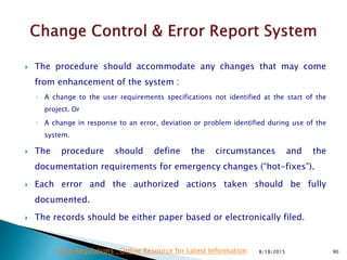  The procedure should accommodate any changes that may come
from enhancement of the system :
◦ A change to the user requirements specifications not identified at the start of the
project. Or
◦ A change in response to an error, deviation or problem identified during use of the
system.
 The procedure should define the circumstances and the
documentation requirements for emergency changes (“hot-fixes”).
 Each error and the authorized actions taken should be fully
documented.
 The records should be either paper based or electronically filed.
8/18/2015 90Drug Regulations : Online Resource for Latest Information
 