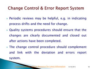  Periodic reviews may be helpful, e.g. in indicating
process drifts and the need for change.
 Quality systems procedures should ensure that the
changes are clearly documented and closed out
after actions have been completed.
 The change control procedure should complement
and link with the deviation and errors report
system.
8/18/2015 92Drug Regulations : Online Resource for Latest Information
 