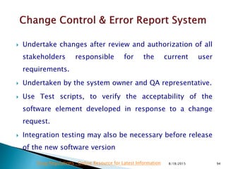  Undertake changes after review and authorization of all
stakeholders responsible for the current user
requirements.
 Undertaken by the system owner and QA representative.
 Use Test scripts, to verify the acceptability of the
software element developed in response to a change
request.
 Integration testing may also be necessary before release
of the new software version
8/18/2015 94Drug Regulations : Online Resource for Latest Information
 