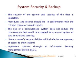  The security of the system and security of the data is
important.
 Procedures and records should be in conformance with the
relevant regulatory requirements.
 The use of a computerised system does not reduce the
requirements that would be expected for a manual system of
data control and security.
 ‘System owner’s’ responsibilities will include the management
of access to their systems
 Implement controls through an Information Security
Management System (ISMS).
8/18/2015 95Drug Regulations : Online Resource for Latest Information
 