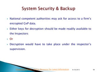  National competent authorities may ask for access to a firm’s
encrypted GxP data.
 Either keys for decryption should be made readily available to
the Inspectors
 Or
 Decryption would have to take place under the inspector’s
supervision.
8/18/2015 99Drug Regulations : Online Resource for Latest Information
 