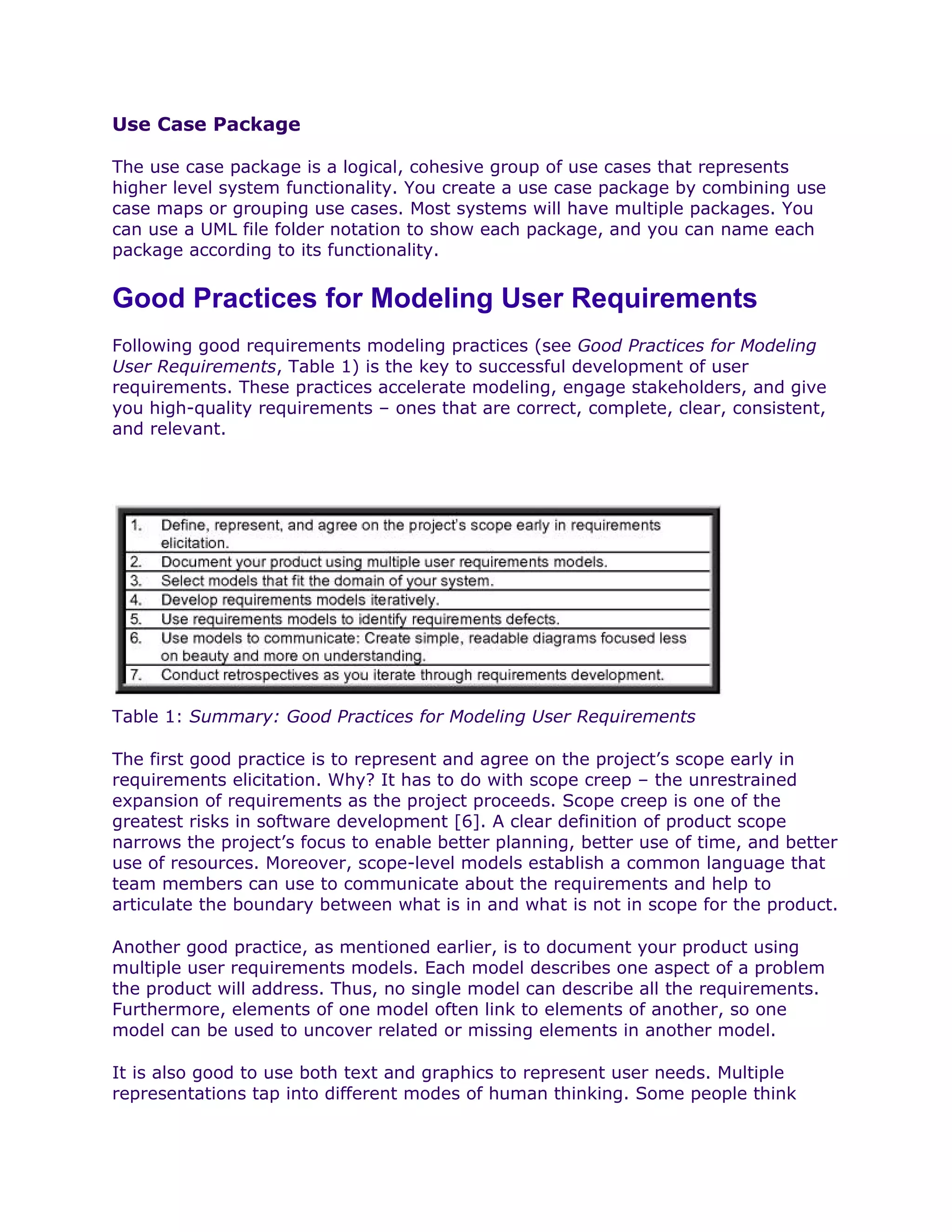Use Case Package

The use case package is a logical, cohesive group of use cases that represents
higher level system functionality. You create a use case package by combining use
case maps or grouping use cases. Most systems will have multiple packages. You
can use a UML file folder notation to show each package, and you can name each
package according to its functionality.


Good Practices for Modeling User Requirements
Following good requirements modeling practices (see Good Practices for Modeling
User Requirements, Table 1) is the key to successful development of user
requirements. These practices accelerate modeling, engage stakeholders, and give
you high-quality requirements – ones that are correct, complete, clear, consistent,
and relevant.




Table 1: Summary: Good Practices for Modeling User Requirements

The first good practice is to represent and agree on the project’s scope early in
requirements elicitation. Why? It has to do with scope creep – the unrestrained
expansion of requirements as the project proceeds. Scope creep is one of the
greatest risks in software development [6]. A clear definition of product scope
narrows the project’s focus to enable better planning, better use of time, and better
use of resources. Moreover, scope-level models establish a common language that
team members can use to communicate about the requirements and help to
articulate the boundary between what is in and what is not in scope for the product.

Another good practice, as mentioned earlier, is to document your product using
multiple user requirements models. Each model describes one aspect of a problem
the product will address. Thus, no single model can describe all the requirements.
Furthermore, elements of one model often link to elements of another, so one
model can be used to uncover related or missing elements in another model.

It is also good to use both text and graphics to represent user needs. Multiple
representations tap into different modes of human thinking. Some people think
 