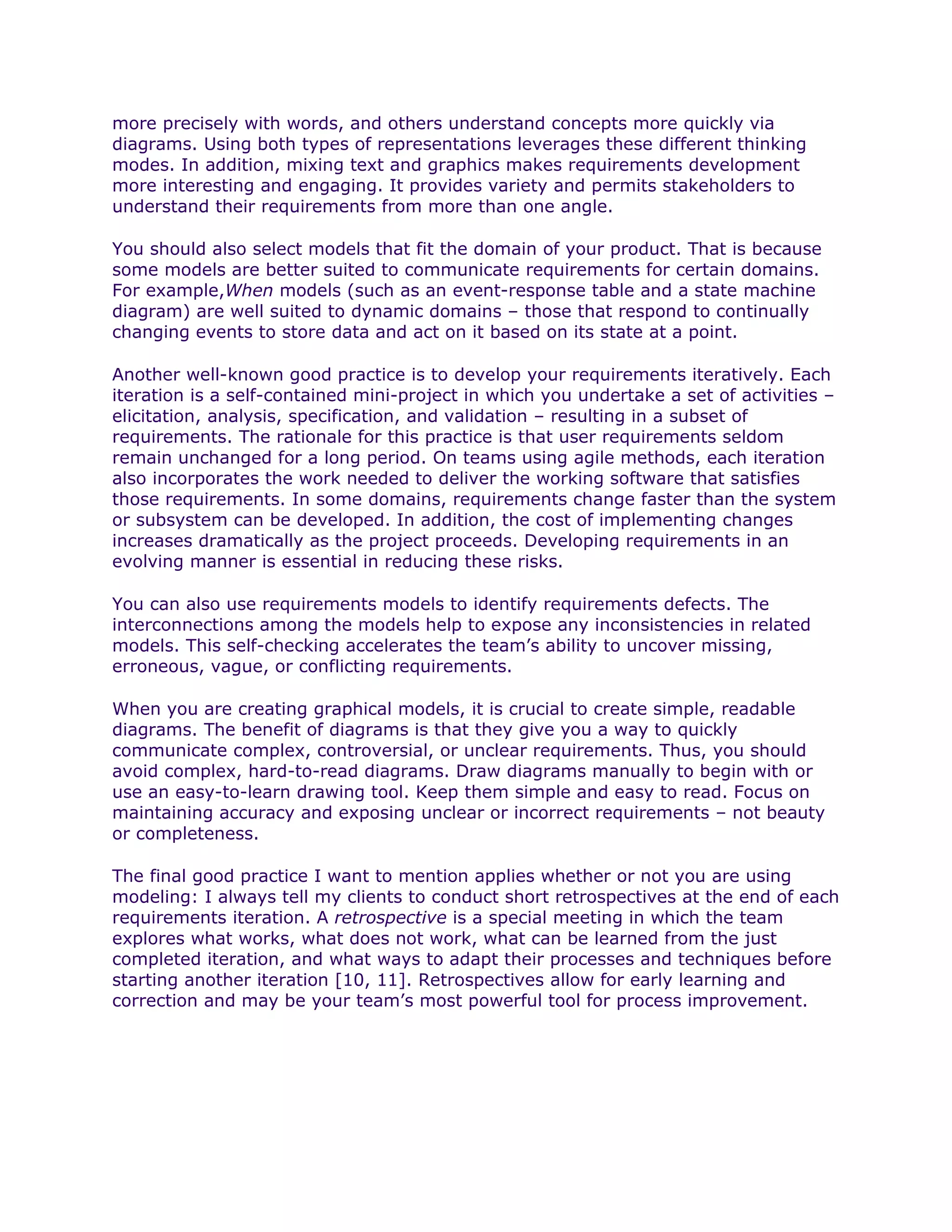 more precisely with words, and others understand concepts more quickly via
diagrams. Using both types of representations leverages these different thinking
modes. In addition, mixing text and graphics makes requirements development
more interesting and engaging. It provides variety and permits stakeholders to
understand their requirements from more than one angle.

You should also select models that fit the domain of your product. That is because
some models are better suited to communicate requirements for certain domains.
For example,When models (such as an event-response table and a state machine
diagram) are well suited to dynamic domains – those that respond to continually
changing events to store data and act on it based on its state at a point.

Another well-known good practice is to develop your requirements iteratively. Each
iteration is a self-contained mini-project in which you undertake a set of activities –
elicitation, analysis, specification, and validation – resulting in a subset of
requirements. The rationale for this practice is that user requirements seldom
remain unchanged for a long period. On teams using agile methods, each iteration
also incorporates the work needed to deliver the working software that satisfies
those requirements. In some domains, requirements change faster than the system
or subsystem can be developed. In addition, the cost of implementing changes
increases dramatically as the project proceeds. Developing requirements in an
evolving manner is essential in reducing these risks.

You can also use requirements models to identify requirements defects. The
interconnections among the models help to expose any inconsistencies in related
models. This self-checking accelerates the team’s ability to uncover missing,
erroneous, vague, or conflicting requirements.

When you are creating graphical models, it is crucial to create simple, readable
diagrams. The benefit of diagrams is that they give you a way to quickly
communicate complex, controversial, or unclear requirements. Thus, you should
avoid complex, hard-to-read diagrams. Draw diagrams manually to begin with or
use an easy-to-learn drawing tool. Keep them simple and easy to read. Focus on
maintaining accuracy and exposing unclear or incorrect requirements – not beauty
or completeness.

The final good practice I want to mention applies whether or not you are using
modeling: I always tell my clients to conduct short retrospectives at the end of each
requirements iteration. A retrospective is a special meeting in which the team
explores what works, what does not work, what can be learned from the just
completed iteration, and what ways to adapt their processes and techniques before
starting another iteration [10, 11]. Retrospectives allow for early learning and
correction and may be your team’s most powerful tool for process improvement.
 