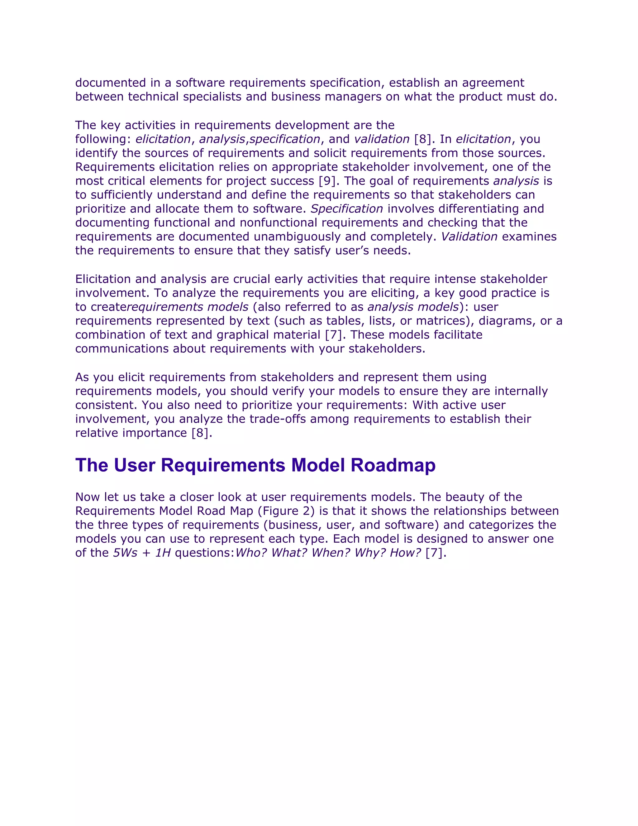 documented in a software requirements specification, establish an agreement
between technical specialists and business managers on what the product must do.

The key activities in requirements development are the
following: elicitation, analysis,specification, and validation [8]. In elicitation, you
identify the sources of requirements and solicit requirements from those sources.
Requirements elicitation relies on appropriate stakeholder involvement, one of the
most critical elements for project success [9]. The goal of requirements analysis is
to sufficiently understand and define the requirements so that stakeholders can
prioritize and allocate them to software. Specification involves differentiating and
documenting functional and nonfunctional requirements and checking that the
requirements are documented unambiguously and completely. Validation examines
the requirements to ensure that they satisfy user’s needs.

Elicitation and analysis are crucial early activities that require intense stakeholder
involvement. To analyze the requirements you are eliciting, a key good practice is
to createrequirements models (also referred to as analysis models): user
requirements represented by text (such as tables, lists, or matrices), diagrams, or a
combination of text and graphical material [7]. These models facilitate
communications about requirements with your stakeholders.

As you elicit requirements from stakeholders and represent them using
requirements models, you should verify your models to ensure they are internally
consistent. You also need to prioritize your requirements: With active user
involvement, you analyze the trade-offs among requirements to establish their
relative importance [8].


The User Requirements Model Roadmap
Now let us take a closer look at user requirements models. The beauty of the
Requirements Model Road Map (Figure 2) is that it shows the relationships between
the three types of requirements (business, user, and software) and categorizes the
models you can use to represent each type. Each model is designed to answer one
of the 5Ws + 1H questions:Who? What? When? Why? How? [7].
 