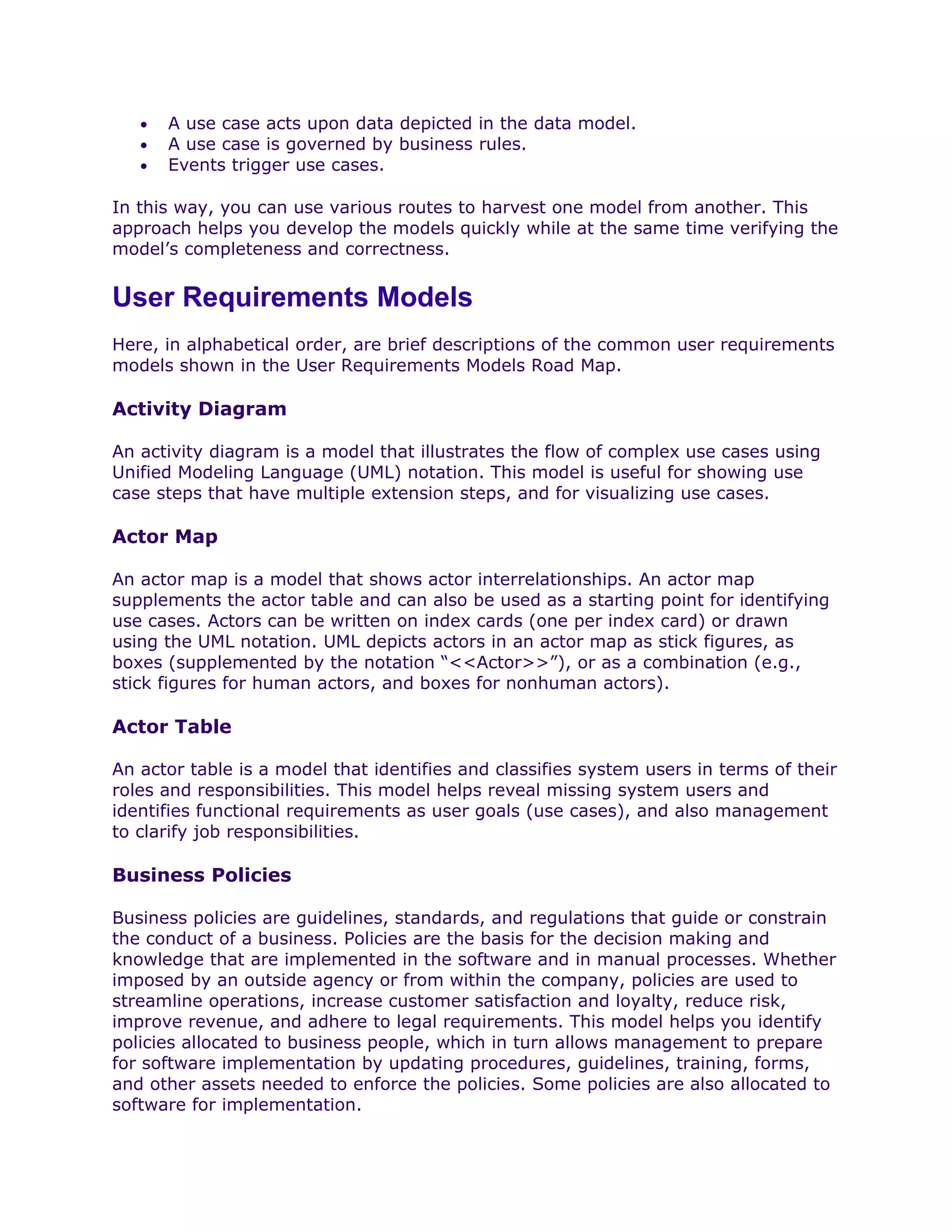 •   A use case acts upon data depicted in the data model.
   •   A use case is governed by business rules.
   •   Events trigger use cases.

In this way, you can use various routes to harvest one model from another. This
approach helps you develop the models quickly while at the same time verifying the
model’s completeness and correctness.


User Requirements Models
Here, in alphabetical order, are brief descriptions of the common user requirements
models shown in the User Requirements Models Road Map.

Activity Diagram

An activity diagram is a model that illustrates the flow of complex use cases using
Unified Modeling Language (UML) notation. This model is useful for showing use
case steps that have multiple extension steps, and for visualizing use cases.

Actor Map

An actor map is a model that shows actor interrelationships. An actor map
supplements the actor table and can also be used as a starting point for identifying
use cases. Actors can be written on index cards (one per index card) or drawn
using the UML notation. UML depicts actors in an actor map as stick figures, as
boxes (supplemented by the notation “<<Actor>>”), or as a combination (e.g.,
stick figures for human actors, and boxes for nonhuman actors).

Actor Table

An actor table is a model that identifies and classifies system users in terms of their
roles and responsibilities. This model helps reveal missing system users and
identifies functional requirements as user goals (use cases), and also management
to clarify job responsibilities.

Business Policies

Business policies are guidelines, standards, and regulations that guide or constrain
the conduct of a business. Policies are the basis for the decision making and
knowledge that are implemented in the software and in manual processes. Whether
imposed by an outside agency or from within the company, policies are used to
streamline operations, increase customer satisfaction and loyalty, reduce risk,
improve revenue, and adhere to legal requirements. This model helps you identify
policies allocated to business people, which in turn allows management to prepare
for software implementation by updating procedures, guidelines, training, forms,
and other assets needed to enforce the policies. Some policies are also allocated to
software for implementation.
 