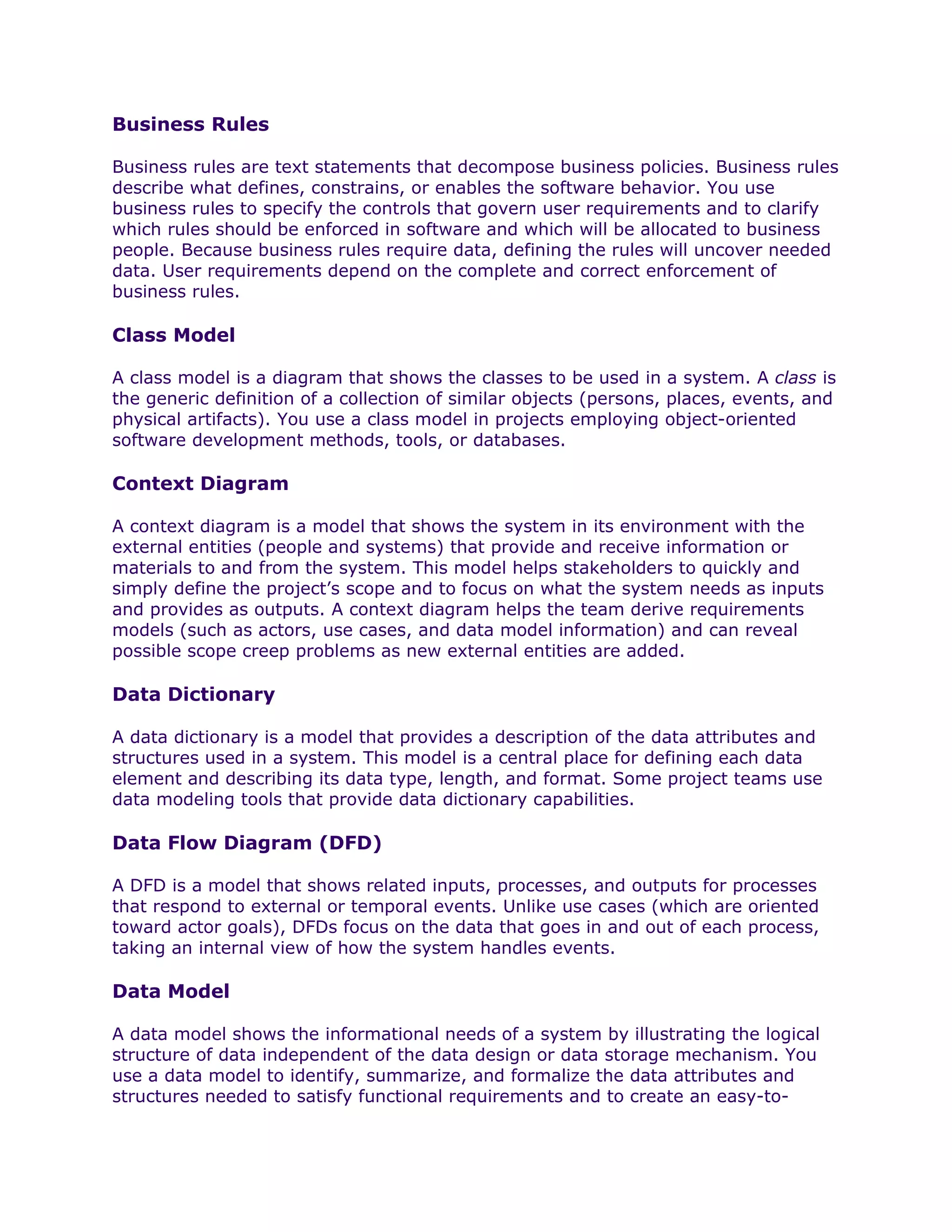 Business Rules

Business rules are text statements that decompose business policies. Business rules
describe what defines, constrains, or enables the software behavior. You use
business rules to specify the controls that govern user requirements and to clarify
which rules should be enforced in software and which will be allocated to business
people. Because business rules require data, defining the rules will uncover needed
data. User requirements depend on the complete and correct enforcement of
business rules.

Class Model

A class model is a diagram that shows the classes to be used in a system. A class is
the generic definition of a collection of similar objects (persons, places, events, and
physical artifacts). You use a class model in projects employing object-oriented
software development methods, tools, or databases.

Context Diagram

A context diagram is a model that shows the system in its environment with the
external entities (people and systems) that provide and receive information or
materials to and from the system. This model helps stakeholders to quickly and
simply define the project’s scope and to focus on what the system needs as inputs
and provides as outputs. A context diagram helps the team derive requirements
models (such as actors, use cases, and data model information) and can reveal
possible scope creep problems as new external entities are added.

Data Dictionary

A data dictionary is a model that provides a description of the data attributes and
structures used in a system. This model is a central place for defining each data
element and describing its data type, length, and format. Some project teams use
data modeling tools that provide data dictionary capabilities.

Data Flow Diagram (DFD)

A DFD is a model that shows related inputs, processes, and outputs for processes
that respond to external or temporal events. Unlike use cases (which are oriented
toward actor goals), DFDs focus on the data that goes in and out of each process,
taking an internal view of how the system handles events.

Data Model

A data model shows the informational needs of a system by illustrating the logical
structure of data independent of the data design or data storage mechanism. You
use a data model to identify, summarize, and formalize the data attributes and
structures needed to satisfy functional requirements and to create an easy-to-
 