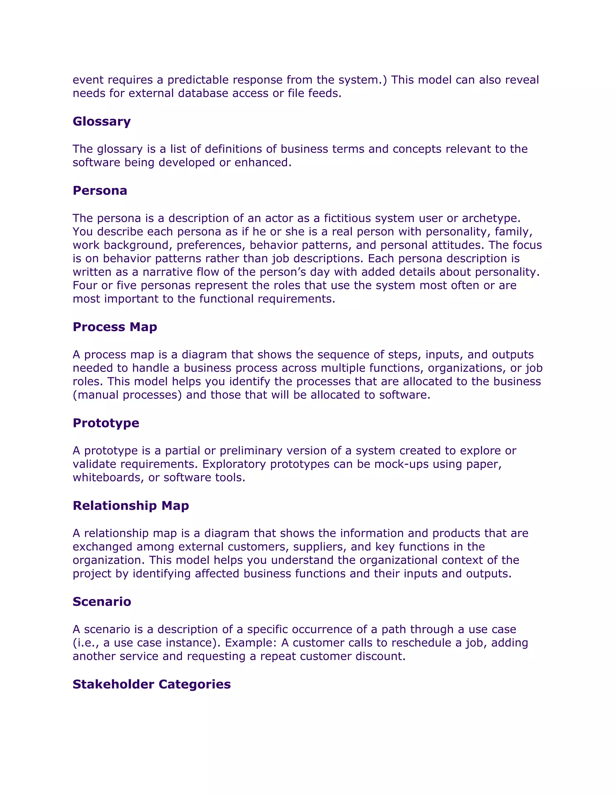 event requires a predictable response from the system.) This model can also reveal
needs for external database access or file feeds.

Glossary

The glossary is a list of definitions of business terms and concepts relevant to the
software being developed or enhanced.

Persona

The persona is a description of an actor as a fictitious system user or archetype.
You describe each persona as if he or she is a real person with personality, family,
work background, preferences, behavior patterns, and personal attitudes. The focus
is on behavior patterns rather than job descriptions. Each persona description is
written as a narrative flow of the person’s day with added details about personality.
Four or five personas represent the roles that use the system most often or are
most important to the functional requirements.

Process Map

A process map is a diagram that shows the sequence of steps, inputs, and outputs
needed to handle a business process across multiple functions, organizations, or job
roles. This model helps you identify the processes that are allocated to the business
(manual processes) and those that will be allocated to software.

Prototype

A prototype is a partial or preliminary version of a system created to explore or
validate requirements. Exploratory prototypes can be mock-ups using paper,
whiteboards, or software tools.

Relationship Map

A relationship map is a diagram that shows the information and products that are
exchanged among external customers, suppliers, and key functions in the
organization. This model helps you understand the organizational context of the
project by identifying affected business functions and their inputs and outputs.

Scenario

A scenario is a description of a specific occurrence of a path through a use case
(i.e., a use case instance). Example: A customer calls to reschedule a job, adding
another service and requesting a repeat customer discount.

Stakeholder Categories
 