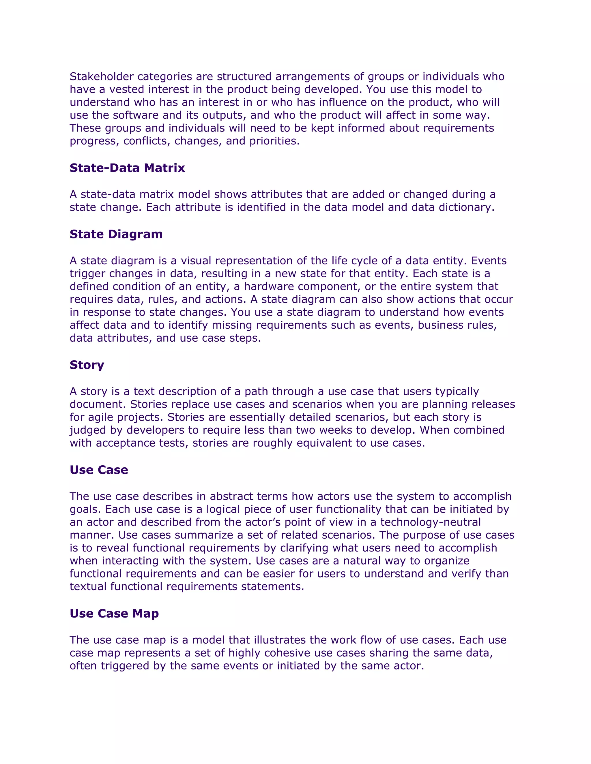 Stakeholder categories are structured arrangements of groups or individuals who
have a vested interest in the product being developed. You use this model to
understand who has an interest in or who has influence on the product, who will
use the software and its outputs, and who the product will affect in some way.
These groups and individuals will need to be kept informed about requirements
progress, conflicts, changes, and priorities.

State-Data Matrix

A state-data matrix model shows attributes that are added or changed during a
state change. Each attribute is identified in the data model and data dictionary.

State Diagram

A state diagram is a visual representation of the life cycle of a data entity. Events
trigger changes in data, resulting in a new state for that entity. Each state is a
defined condition of an entity, a hardware component, or the entire system that
requires data, rules, and actions. A state diagram can also show actions that occur
in response to state changes. You use a state diagram to understand how events
affect data and to identify missing requirements such as events, business rules,
data attributes, and use case steps.

Story

A story is a text description of a path through a use case that users typically
document. Stories replace use cases and scenarios when you are planning releases
for agile projects. Stories are essentially detailed scenarios, but each story is
judged by developers to require less than two weeks to develop. When combined
with acceptance tests, stories are roughly equivalent to use cases.

Use Case

The use case describes in abstract terms how actors use the system to accomplish
goals. Each use case is a logical piece of user functionality that can be initiated by
an actor and described from the actor’s point of view in a technology-neutral
manner. Use cases summarize a set of related scenarios. The purpose of use cases
is to reveal functional requirements by clarifying what users need to accomplish
when interacting with the system. Use cases are a natural way to organize
functional requirements and can be easier for users to understand and verify than
textual functional requirements statements.

Use Case Map

The use case map is a model that illustrates the work flow of use cases. Each use
case map represents a set of highly cohesive use cases sharing the same data,
often triggered by the same events or initiated by the same actor.
 