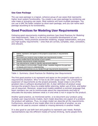 Use Case Package

The use case package is a logical, cohesive group of use cases that represents
higher level system functionality. You create a use case package by combining use
case maps or grouping use cases. Most systems will have multiple packages. You
can use a UML file folder notation to show each package, and you can name each
package according to its functionality.


Good Practices for Modeling User Requirements
Following good requirements modeling practices (see Good Practices for Modeling
User Requirements, Table 1) is the key to successful development of user
requirements. These practices accelerate modeling, engage stakeholders, and give
you high-quality requirements – ones that are correct, complete, clear, consistent,
and relevant.




Table 1: Summary: Good Practices for Modeling User Requirements

The first good practice is to represent and agree on the project’s scope early in
requirements elicitation. Why? It has to do with scope creep – the unrestrained
expansion of requirements as the project proceeds. Scope creep is one of the
greatest risks in software development [6]. A clear definition of product scope
narrows the project’s focus to enable better planning, better use of time, and better
use of resources. Moreover, scope-level models establish a common language that
team members can use to communicate about the requirements and help to
articulate the boundary between what is in and what is not in scope for the product.

Another good practice, as mentioned earlier, is to document your product using
multiple user requirements models. Each model describes one aspect of a problem
the product will address. Thus, no single model can describe all the requirements.
Furthermore, elements of one model often link to elements of another, so one
model can be used to uncover related or missing elements in another model.

It is also good to use both text and graphics to represent user needs. Multiple
representations tap into different modes of human thinking. Some people think
 