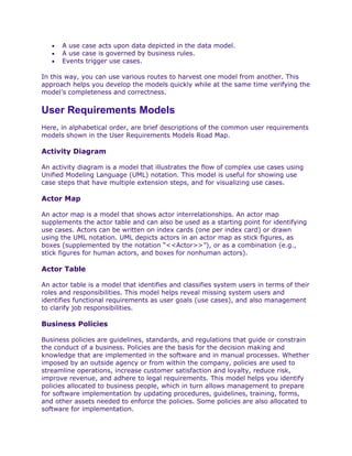 •   A use case acts upon data depicted in the data model.
   •   A use case is governed by business rules.
   •   Events trigger use cases.

In this way, you can use various routes to harvest one model from another. This
approach helps you develop the models quickly while at the same time verifying the
model’s completeness and correctness.


User Requirements Models
Here, in alphabetical order, are brief descriptions of the common user requirements
models shown in the User Requirements Models Road Map.

Activity Diagram

An activity diagram is a model that illustrates the flow of complex use cases using
Unified Modeling Language (UML) notation. This model is useful for showing use
case steps that have multiple extension steps, and for visualizing use cases.

Actor Map

An actor map is a model that shows actor interrelationships. An actor map
supplements the actor table and can also be used as a starting point for identifying
use cases. Actors can be written on index cards (one per index card) or drawn
using the UML notation. UML depicts actors in an actor map as stick figures, as
boxes (supplemented by the notation “<<Actor>>”), or as a combination (e.g.,
stick figures for human actors, and boxes for nonhuman actors).

Actor Table

An actor table is a model that identifies and classifies system users in terms of their
roles and responsibilities. This model helps reveal missing system users and
identifies functional requirements as user goals (use cases), and also management
to clarify job responsibilities.

Business Policies

Business policies are guidelines, standards, and regulations that guide or constrain
the conduct of a business. Policies are the basis for the decision making and
knowledge that are implemented in the software and in manual processes. Whether
imposed by an outside agency or from within the company, policies are used to
streamline operations, increase customer satisfaction and loyalty, reduce risk,
improve revenue, and adhere to legal requirements. This model helps you identify
policies allocated to business people, which in turn allows management to prepare
for software implementation by updating procedures, guidelines, training, forms,
and other assets needed to enforce the policies. Some policies are also allocated to
software for implementation.
 