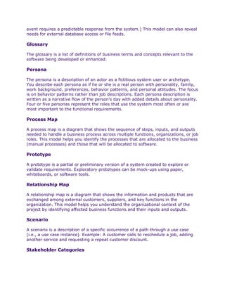 event requires a predictable response from the system.) This model can also reveal
needs for external database access or file feeds.

Glossary

The glossary is a list of definitions of business terms and concepts relevant to the
software being developed or enhanced.

Persona

The persona is a description of an actor as a fictitious system user or archetype.
You describe each persona as if he or she is a real person with personality, family,
work background, preferences, behavior patterns, and personal attitudes. The focus
is on behavior patterns rather than job descriptions. Each persona description is
written as a narrative flow of the person’s day with added details about personality.
Four or five personas represent the roles that use the system most often or are
most important to the functional requirements.

Process Map

A process map is a diagram that shows the sequence of steps, inputs, and outputs
needed to handle a business process across multiple functions, organizations, or job
roles. This model helps you identify the processes that are allocated to the business
(manual processes) and those that will be allocated to software.

Prototype

A prototype is a partial or preliminary version of a system created to explore or
validate requirements. Exploratory prototypes can be mock-ups using paper,
whiteboards, or software tools.

Relationship Map

A relationship map is a diagram that shows the information and products that are
exchanged among external customers, suppliers, and key functions in the
organization. This model helps you understand the organizational context of the
project by identifying affected business functions and their inputs and outputs.

Scenario

A scenario is a description of a specific occurrence of a path through a use case
(i.e., a use case instance). Example: A customer calls to reschedule a job, adding
another service and requesting a repeat customer discount.

Stakeholder Categories
 
