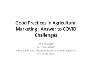 Good Practices in Agricultural
Marketing : Answer to COVID
Challenges
Anil Chauhan
Secretary APMC
Himachal Pradesh State Agricultural Marketing Board
Dt : 04/05/2020
1
 