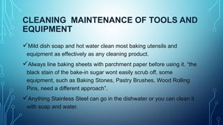 CLEANING MAINTENANCE OF TOOLS AND
EQUIPMENT
Mild dish soap and hot water clean most baking utensils and
equipment as effectively as any cleaning product.
Always line baking sheets with parchment paper before using it. “the
black stain of the bake-in sugar wont easily scrub off, some
equipment, such as Baking Stones, Pastry Brushes, Wood Rolling
Pins, need a different approach”.
Anything Stainless Steel can go in the dishwater or you can clean it
with soap and water.
 