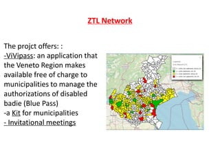 ZTL Network
The projct offers: :
-ViVipass: an application that
the Veneto Region makes
available free of charge to
municipalities to manage the
authorizations of disabled
badie (Blue Pass)
-a Kit for municipalities
- Invitational meetings
 