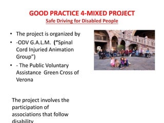 GOOD PRACTICE 4-MIXED PROJECT
Safe Driving for Disabled People
• The project is organized by
• -ODV G.A.L.M. (“Spinal
Cord Injuried Animation
Group”)
• - The Public Voluntary
Assistance Green Cross of
Verona
The project involves the
participation of
associations that follow
 