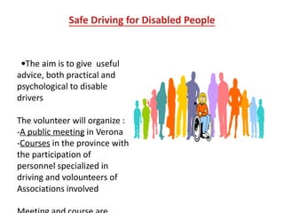 Safe Driving for Disabled People
The aim is to give useful
advice, both practical and
psychological to disable
drivers
The volunteer will organize :
-A public meeting in Verona
-Courses in the province with
the participation of
personnel specialized in
driving and volounteers of
Associations involved
 