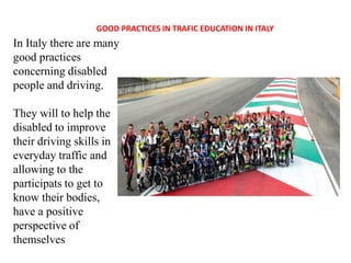 GOOD PRACTICES IN TRAFIC EDUCATION IN ITALY
In Italy there are many
good practices
concerning disabled
people and driving.
They will to help the
disabled to improve
their driving skills in
everyday traffic and
allowing to the
participats to get to
know their bodies,
have a positive
perspective of
themselves
 