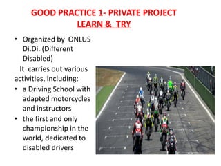 GOOD PRACTICE 1- PRIVATE PROJECT
LEARN & TRY
• Organized by ONLUS
Di.Di. (Different
Disabled)
It carries out various
activities, including:
• a Driving School with
adapted motorcycles
and instructors
• the first and only
championship in the
world, dedicated to
disabled drivers
 