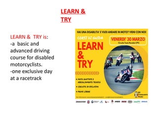 LEARN &
TRY
LEARN & TRY is:
-a basic and
advanced driving
course for disabled
motorcyclists.
-one exclusive day
at a racetrack
 