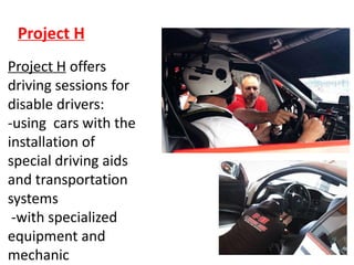 Project H
Project H offers
driving sessions for
disable drivers:
-using cars with the
installation of
special driving aids
and transportation
systems
-with specialized
equipment and
mechanic
 