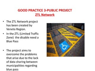 GOOD PRACTICE 3-PUBLIC PROJECT
ZTL Network
• The ZTL Network project
has been created by
Veneto Region.
• In the ZTL (Limited Traffic
Zone) the disable need a
Blue Pass
• The project aims to
overcome the problems
that arise due to the lack
of data sharing between
municipalities regarding
blue pass
 
