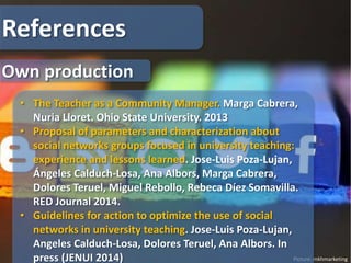 Picture: mkhmarketing
References
• The Teacher as a Community Manager. Marga Cabrera,
Nuria Lloret. Ohio State University. 2013
• Proposal of parameters and characterization about
social networks groups focused in university teaching:
experience and lessons learned. Jose-Luis Poza-Lujan,
Ángeles Calduch-Losa, Ana Albors, Marga Cabrera,
Dolores Teruel, Miguel Rebollo, Rebeca Díez Somavilla.
RED Journal 2014.
• Guidelines for action to optimize the use of social
networks in university teaching. Jose-Luis Poza-Lujan,
Angeles Calduch-Losa, Dolores Teruel, Ana Albors. In
press (JENUI 2014)
Own production
 