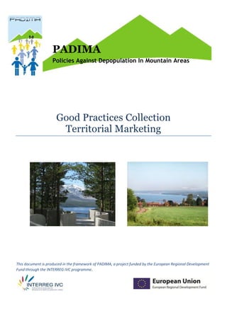 1




                    PADIMA
                    Policies Against Depopulation In Mountain Areas




                      Good Practices Collection
                       Territorial Marketing




This document is produced in the framework of PADIMA, a project funded by the European Regional Development
Fund through the INTERREG IVC programme.
 