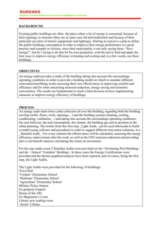 BACKGROUND

Existing public buildings are often the place where a lot of energy is consumed, because of
their typology or structure (they are in same case old and traditional) and because of their
particular use (lots of electric equipments and lightings). Starting to conceive a plan to define
the public buildings consumption in order to improve their energy performance is a good
practice and example to citizens, since their municipality is not only saying them: “Save
energy!”, but he’s trying to do that for his own properties, with the aim to find and apply the
best ways to improve energy efficiency in heating and cooling and, in a few words, use these
buildings.


OBJECTIVES
An energy audit provides a study of the building taking into account the surroundings
operating conditions in order to provide a building model on which to simulate different
renovation/retrofitting works assessing their own effectiveness in improving comfort and
efficiency and for what concerning emission reduction, energy saving and economic
convenience. The results are fundamental to reach a final decision on how implementing
measures to improve energy efficiency of buildings.


PROCESS
An energy audit starts from a data collection all over the building, regarding both the building
envelop (walls, floors, roofs, openings…) and the building systems (heating, cooling,
conditioning, ventilation…) and taking into account the surroundings operating conditions:
the user behavior, the real consumption, the climate, the building age and its position in the
urban planning. The results from this first step _Light Audit_ can be used afterwards to build
a model (using software and procedure) in order to suggest different renovation solutions, in a
_Detailed Audit_. For every solution the effectiveness will be calculated, assessing the energy
efficiency improvement after the work, as well as the CO2 emission reduction and providing
also a cost-benefit analysis calculating the return on investment.

For the case under exam 2 Detailed Audits were provided on the <Swimming Pool Building>
and the <School ‘Trombini’ Building>. In these cases the Energy Certifications were
provided and the thermo graphical analysis have been reported, and of course, being the first
step, the Light Audits.

The Light Audits were provided for the following 10 buildings:
Town Hall
‘Credaro’ Elementary School
‘Madonna’ Elementary School
‘Agricoltura’ Elementary School
Military Police Station
Ex-property Foppoli
House of the ARt
Ex Magistrate’s Court
Library new reading room
‘Arcari’ Library
 