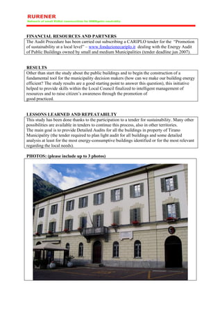 FINANCIAL RESOURCES AND PARTNERS
The Audit Procedure has been carried out subscribing a CARIPLO tender for the “Promotion
of sustainability at a local level” – www.fondazionecariplo.it dealing with the Energy Audit
of Public Buildings owned by small and medium Municipalities (tender deadline jun 2007).


RESULTS
Other than start the study about the public buildings and to begin the construction of a
fundamental tool for the municipality decision makers (how can we make our building energy
efficient? The study results are a good starting point to answer this question), this initiative
helped to provide skills within the Local Council finalized to intelligent management of
resources and to raise citizen’s awareness through the promotion of
good practiced.


LESSONS LEARNED AND REPEATABILTY
This study has been done thanks to the participation to a tender for sustainability. Many other
possibilities are available in tenders to continue this process, also in other territories.
The main goal is to provide Detailed Audits for all the buildings in property of Tirano
Municipality (the tender required to plan light audit for all buildings and some detailed
analysis at least for the most energy-consumptive buildings identified or for the most relevant
regarding the local needs).

PHOTOS: (please include up to 3 photos)
 