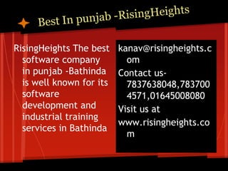 RisingHeights The best    kanav@risingheights.c
  software company          om
  in punjab -Bathinda     Contact us-
  is well known for its     7837638048,783700
  software                  4571,01645008080
  development and         Visit us at
  industrial training
                          www.risingheights.co
  services in Bathinda
                            m
 