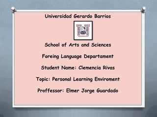 Universidad Gerardo Barrios

School of Arts and Sciences
Foreing Language Departament

Student Name: Clemencia Rivas
Topic: Personal Learning Enviroment
Proffessor: Elmer Jorge Guardado

 