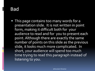 Bad
 This page contains too many words for a
presentation slide. It is not written in point
form, making it difficult both for your
audience to read and for you to present each
point.Although there are exactly the same
number of points on this slide as the previous
slide, it looks much more complicated. In
short, your audience will spend too much
time trying to read this paragraph instead of
listening to you.
Aboubakr Elnashar
 