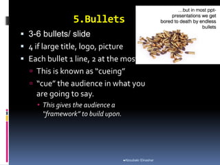 5.Bullets
 3-6 bullets/ slide
 4 if large title, logo, picture
 Each bullet 1 line, 2 at the most.
 This is known as “cueing”
 “cue” the audience in what you
are going to say.
 This gives the audience a
“framework” to build upon.
Aboubakr Elnashar
 