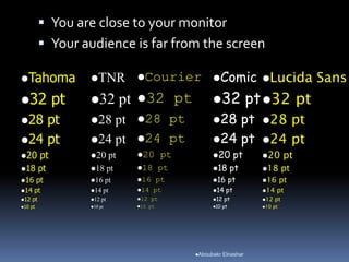  You are close to your monitor
 Your audience is far from the screen
Tahoma
32 pt
28 pt
24 pt
20 pt
18 pt
16 pt
14 pt
12 pt
10 pt
TNR
32 pt
28 pt
24 pt
20 pt
18 pt
16 pt
14 pt
12 pt
10 pt
Courier
32 pt
28 pt
24 pt
20 pt
18 pt
16 pt
14 pt
12 pt
10 pt
Comic
32 pt
28 pt
24 pt
20 pt
18 pt
16 pt
14 pt
12 pt
10 pt
Lucida Sans
32 pt
28 pt
24 pt
20 pt
18 pt
16 pt
14 pt
12 pt
10 pt
Aboubakr Elnashar
 