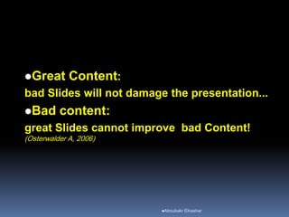 Great Content:
bad Slides will not damage the presentation...
Bad content:
great Slides cannot improve bad Content!
(Osterwalder A, 2006)
Aboubakr Elnashar
 