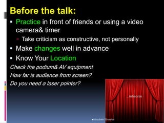 Before the talk:
 Practice in front of friends or using a video
camera& timer
 Take criticism as constructive, not personally
 Make changes well in advance
 Know Your Location
Check the podium& AV equipment
How far is audience from screen?
Do you need a laser pointer?
Aboubakr Elnashar
 