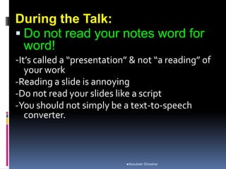 During the Talk:
 Do not read your notes word for
word!
-It’s called a “presentation” & not “a reading” of
your work
-Reading a slide is annoying
-Do not read your slides like a script
-You should not simply be a text-to-speech
converter.
Aboubakr Elnashar
 