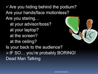 Are you hiding behind the podium?
Are your hands/face motionless?
Are you staring…
at your advisor/boss?
at your laptop?
at the screen?
at the ceiling?
Is your back to the audience?
IF SO… you’re probably BORING!
Dead Man Talking
Aboubakr Elnashar
 