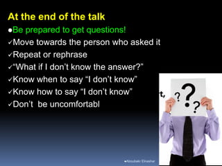 At the end of the talk
Be prepared to get questions!
Move towards the person who asked it
Repeat or rephrase
“What if I don’t know the answer?”
Know when to say “I don’t know”
Know how to say “I don’t know”
Don’t be uncomfortabl
Aboubakr Elnashar
 